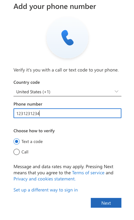 Add your phone number 
Verify it's you with a call or text code to your phone. 
Country code 
United States (+1) 
V 
Phone number 
1231231234 
Choose how to verify 
Text a code 
Call 
Message and data rates may apply. Pressing Next 
means that you agree to the Terms of service and 
Privacy and cookies statement. 
Set up a different way to sign in 
Next 